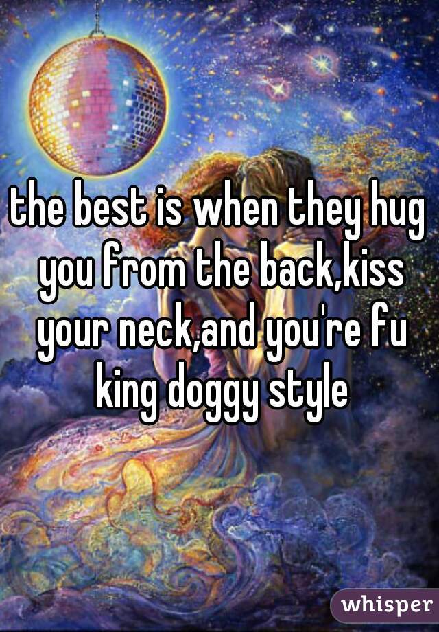 the best is when they hug you from the back,kiss your neck,and you're fu king doggy style