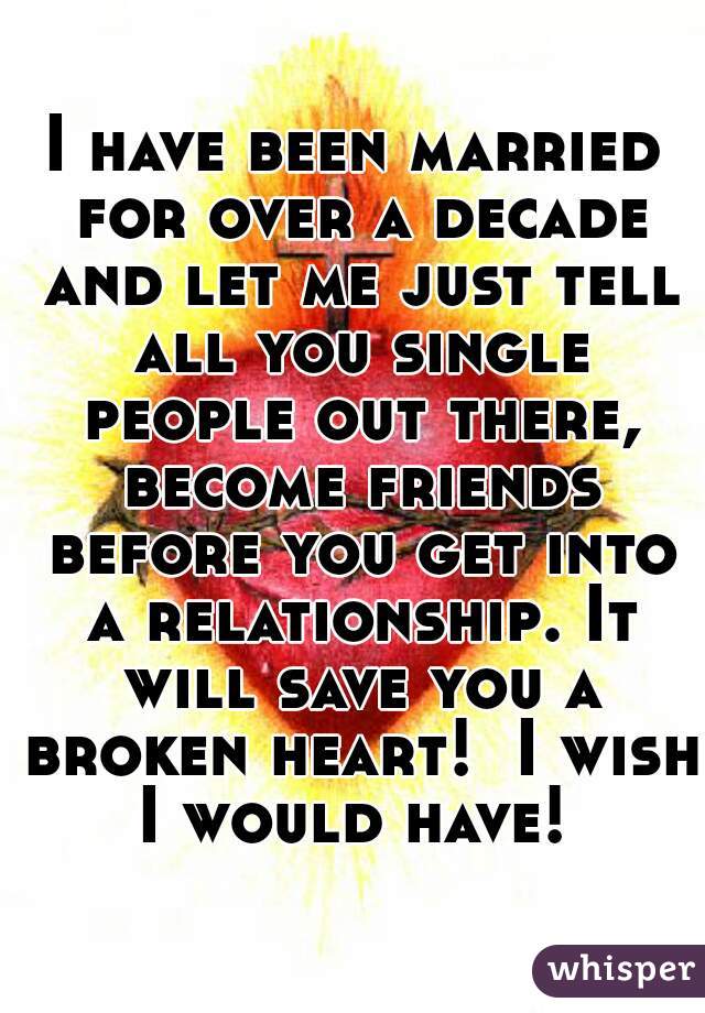 I have been married for over a decade and let me just tell all you single people out there, become friends before you get into a relationship. It will save you a broken heart!  I wish I would have! 