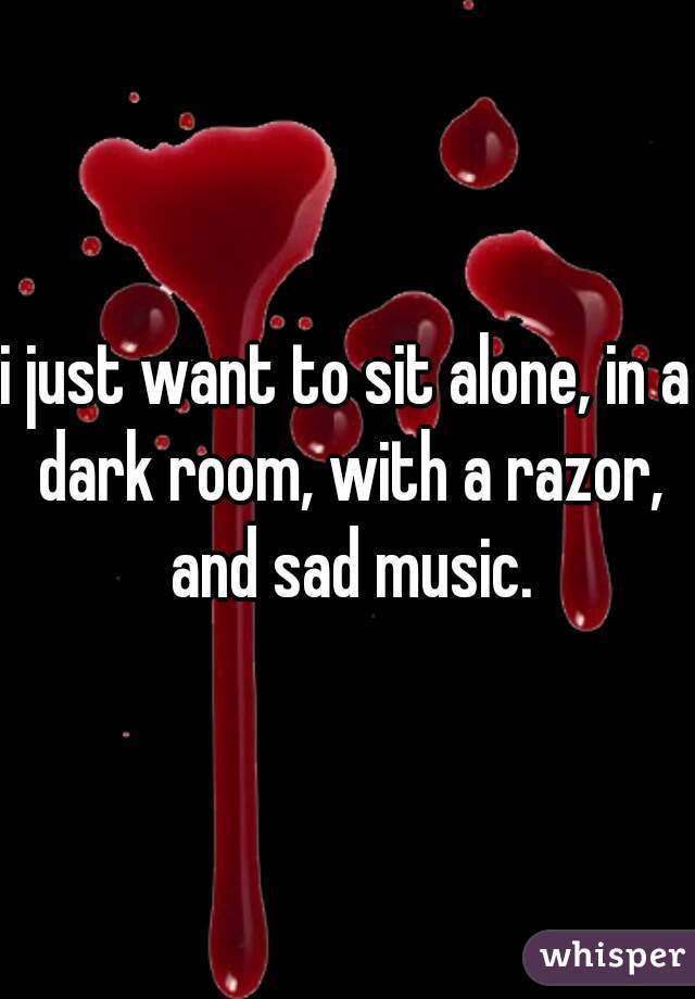 i just want to sit alone, in a dark room, with a razor, and sad music.