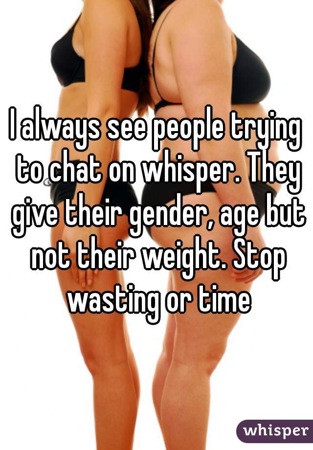 I always see people trying to chat on whisper. They give their gender, age but not their weight. Stop wasting or time