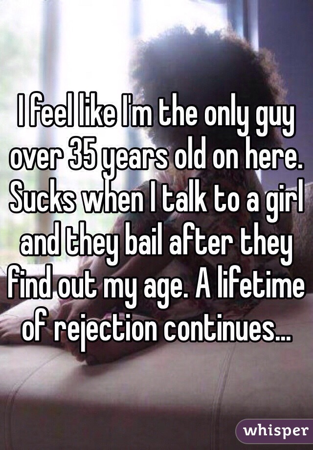 I feel like I'm the only guy over 35 years old on here. Sucks when I talk to a girl and they bail after they find out my age. A lifetime of rejection continues...