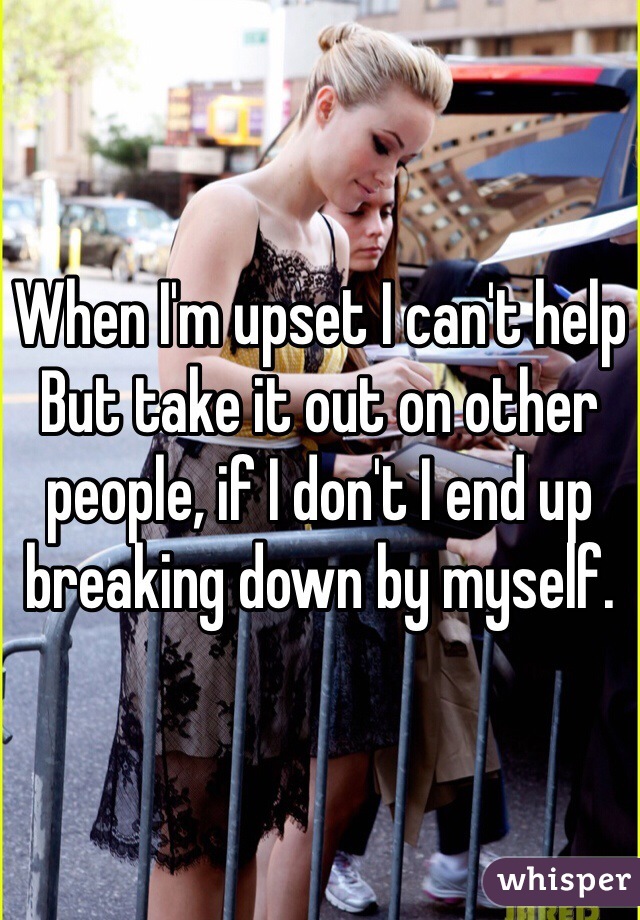 When I'm upset I can't help
But take it out on other people, if I don't I end up breaking down by myself.