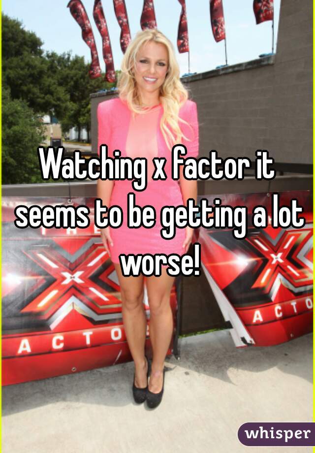 Watching x factor it seems to be getting a lot worse!