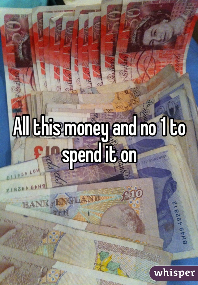 All this money and no 1 to spend it on