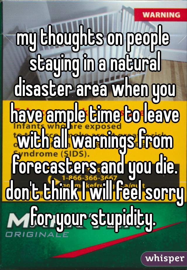 my thoughts on people staying in a natural disaster area when you have ample time to leave with all warnings from forecasters and you die. don't think I will feel sorry for your stupidity. 