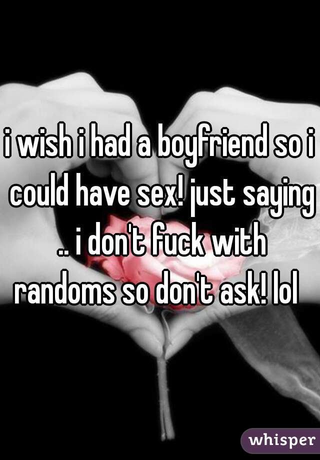 i wish i had a boyfriend so i could have sex! just saying .. i don't fuck with randoms so don't ask! lol  