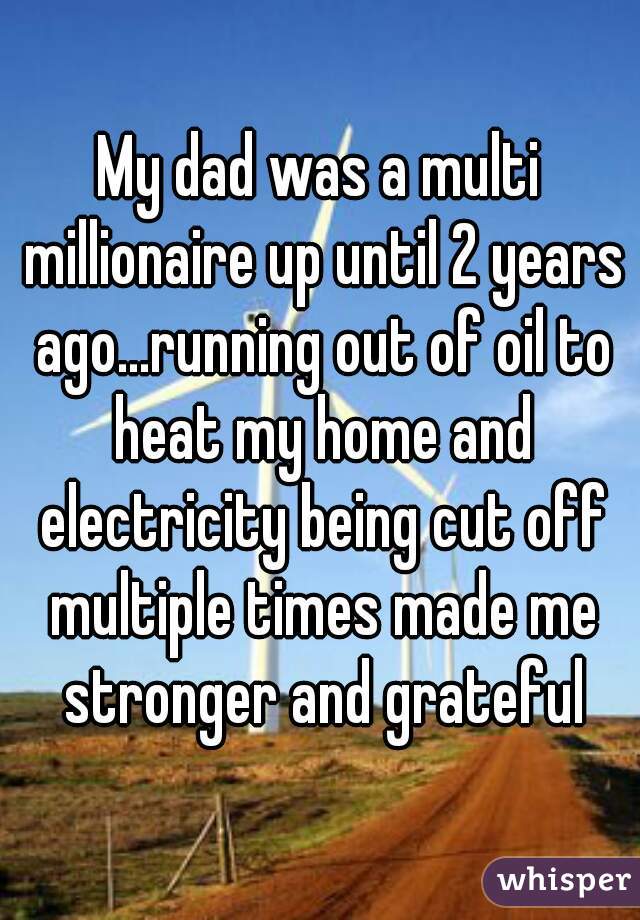 My dad was a multi millionaire up until 2 years ago...running out of oil to heat my home and electricity being cut off multiple times made me stronger and grateful