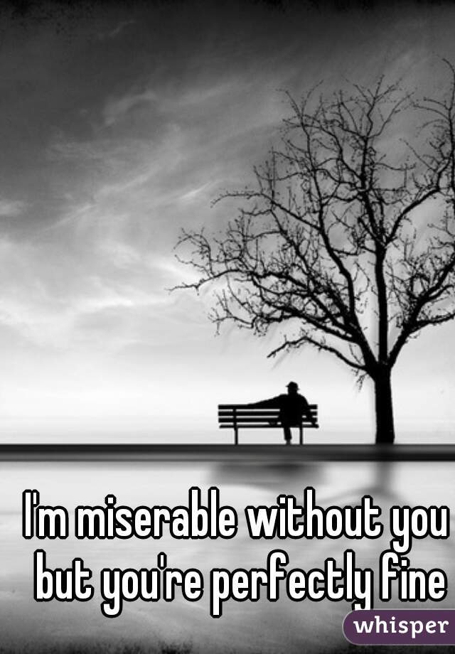 I'm miserable without you but you're perfectly fine