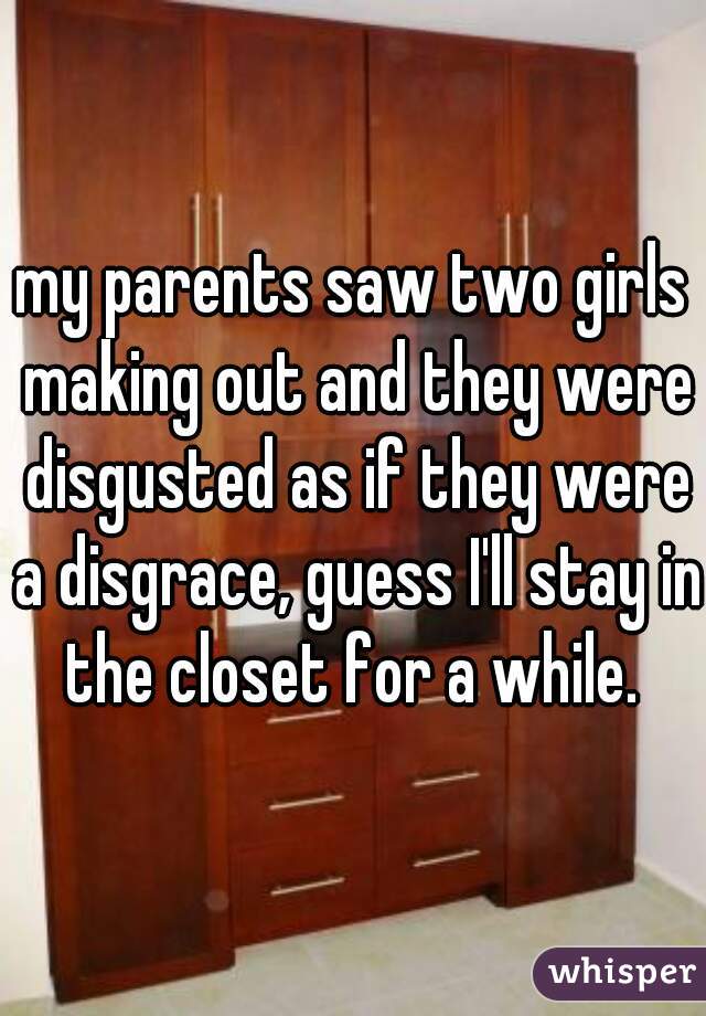 my parents saw two girls making out and they were disgusted as if they were a disgrace, guess I'll stay in the closet for a while. 