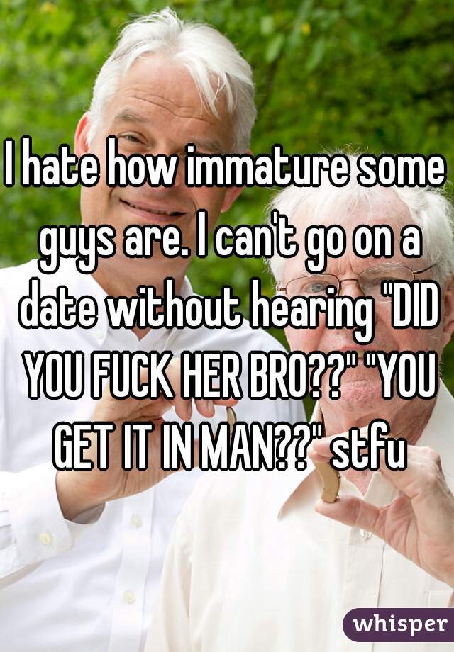 I hate how immature some guys are. I can't go on a date without hearing "DID YOU FUCK HER BRO??" "YOU GET IT IN MAN??" stfu