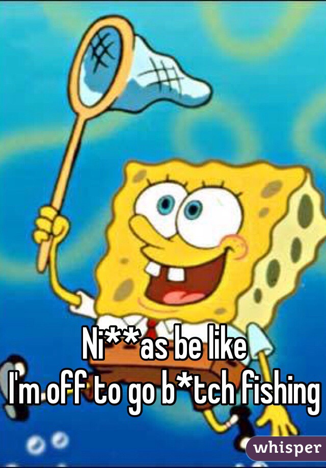 Ni**as be like 
I'm off to go b*tch fishing