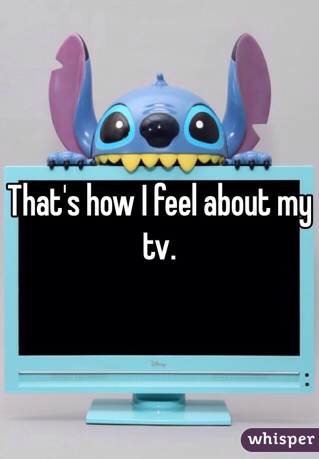 That's how I feel about my tv.