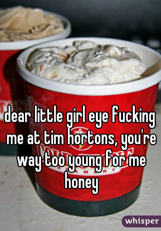 dear little girl eye fucking me at tim hortons, you're way too young for me honey