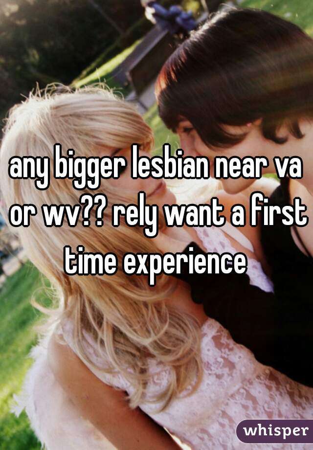 any bigger lesbian near va or wv?? rely want a first time experience 