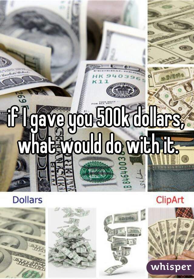 if I gave you 500k dollars, what would do with it.