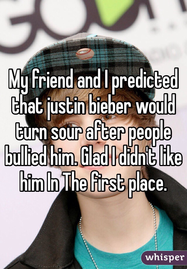 My friend and I predicted that justin bieber would turn sour after people bullied him. Glad I didn't like him In The first place. 