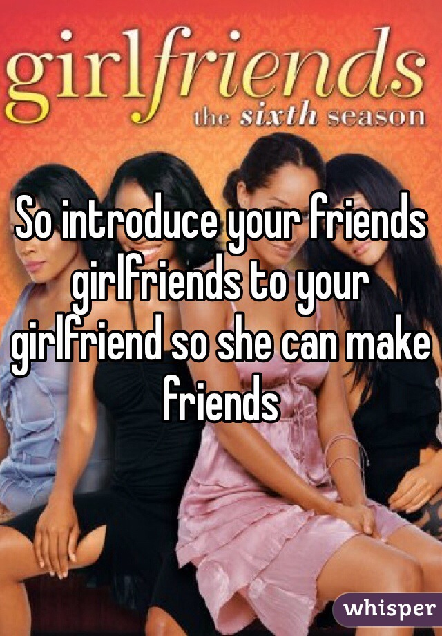 So introduce your friends girlfriends to your girlfriend so she can make friends 