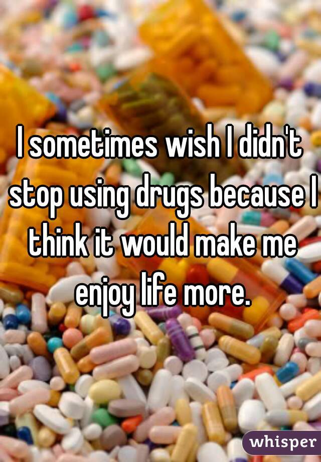 I sometimes wish I didn't stop using drugs because I think it would make me enjoy life more.