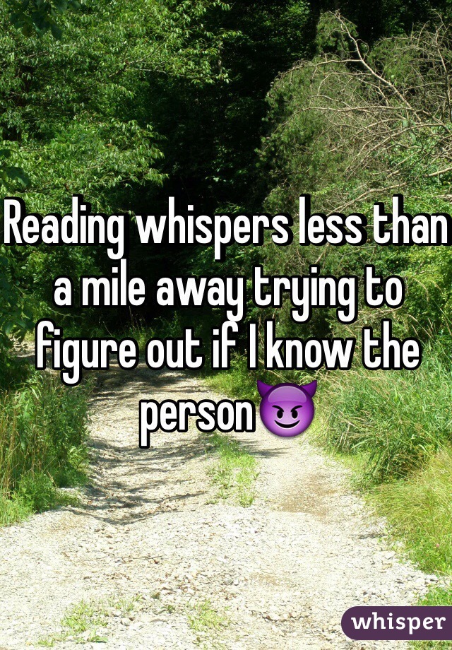 Reading whispers less than a mile away trying to figure out if I know the person😈