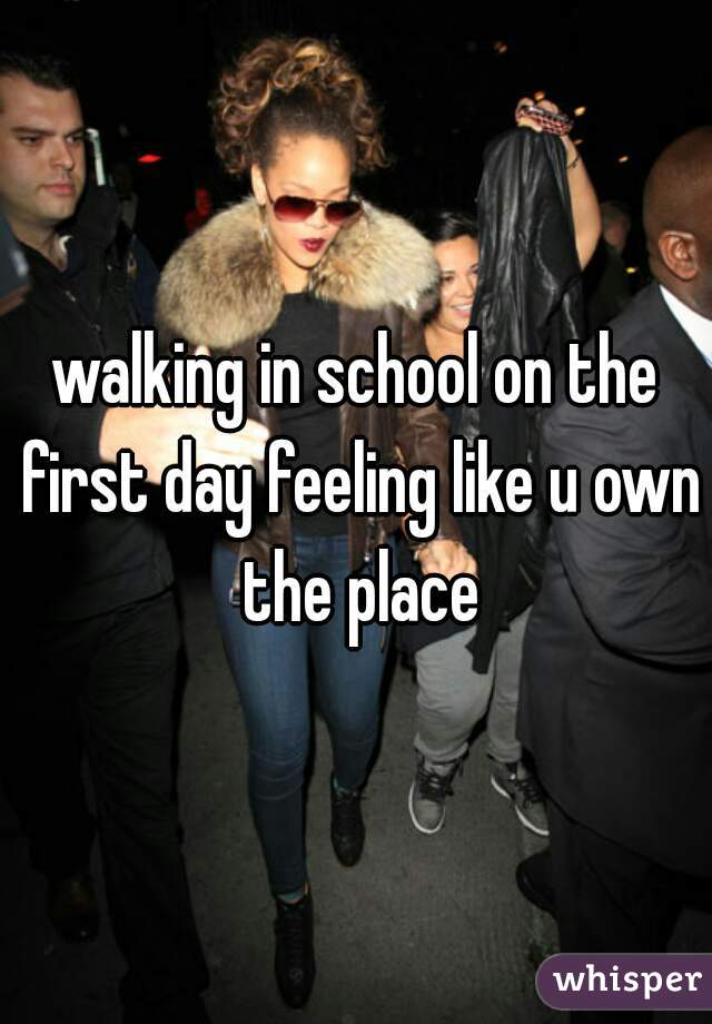 walking in school on the first day feeling like u own the place