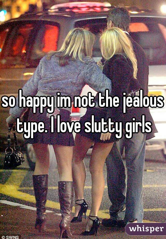 so happy im not the jealous type. I love slutty girls