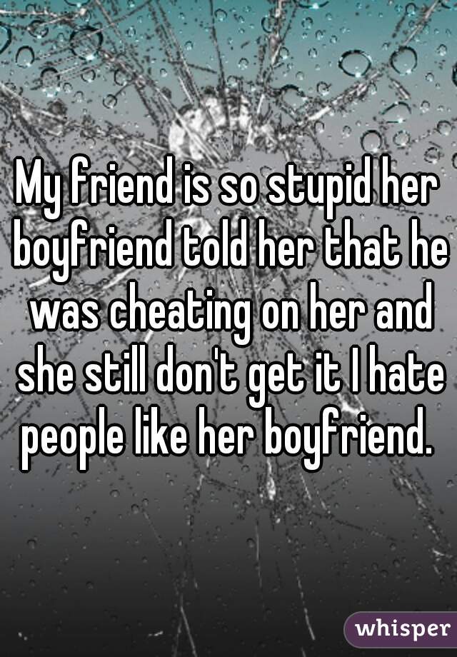 My friend is so stupid her boyfriend told her that he was cheating on her and she still don't get it I hate people like her boyfriend. 