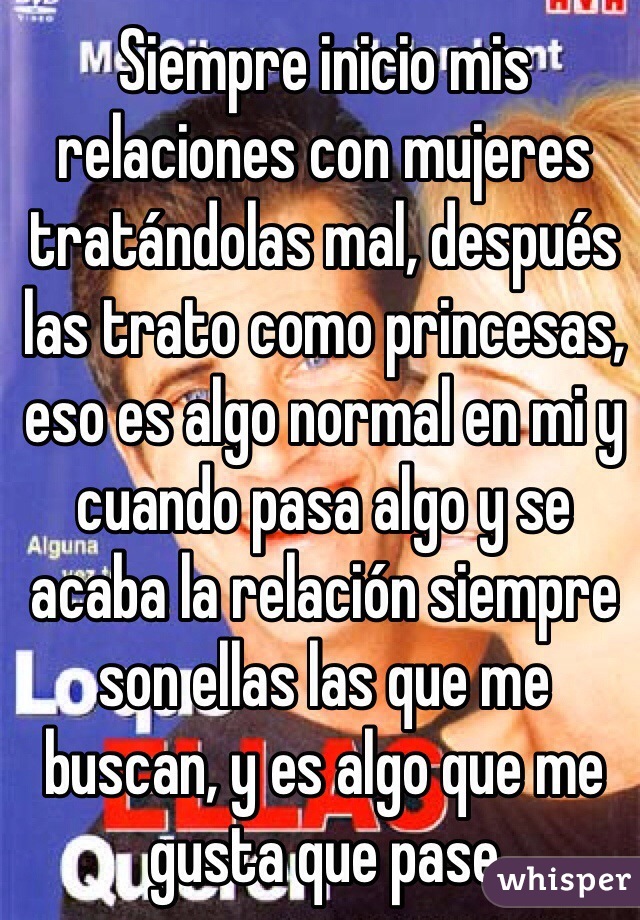 Siempre inicio mis relaciones con mujeres tratándolas mal, después las trato como princesas, eso es algo normal en mi y cuando pasa algo y se acaba la relación siempre son ellas las que me buscan, y es algo que me gusta que pase