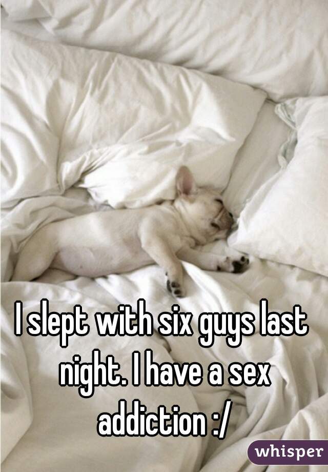 I slept with six guys last night. I have a sex addiction :/