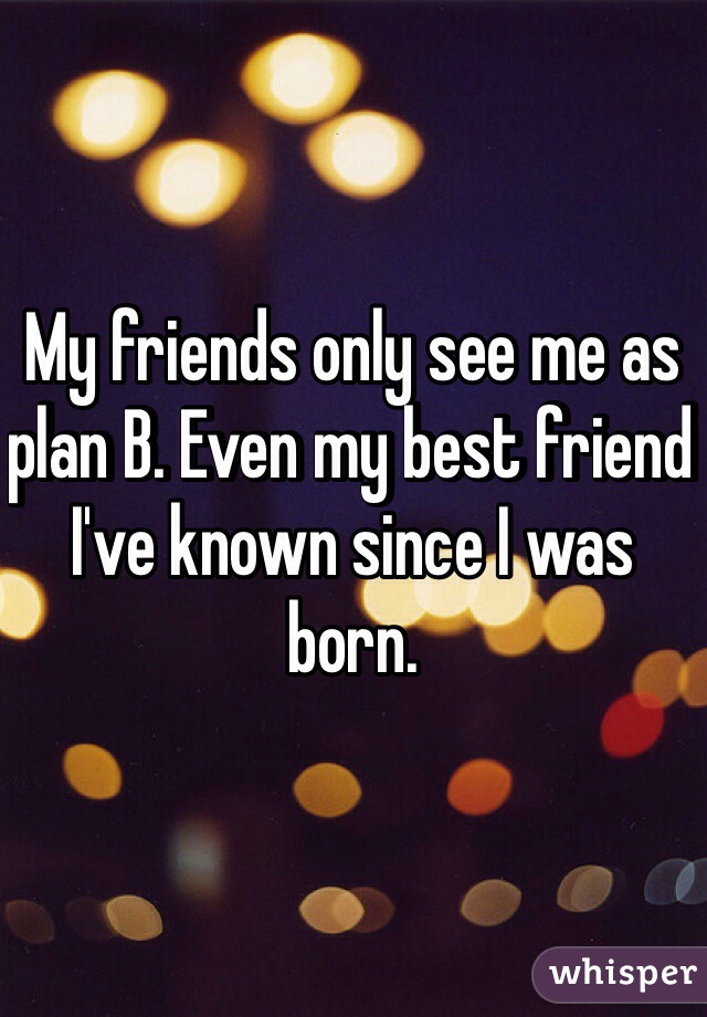 My friends only see me as plan B. Even my best friend I've known since I was born. 