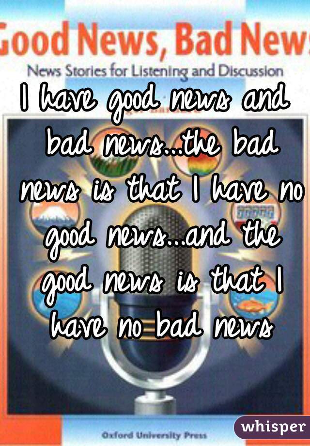 I have good news and bad news...the bad news is that I have no good news...and the good news is that I have no bad news