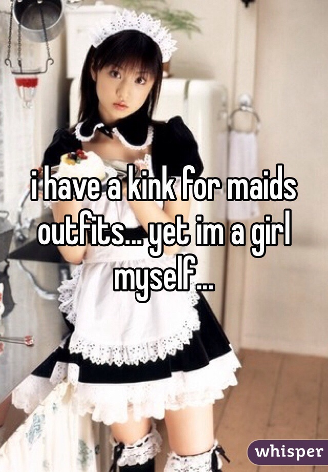 i have a kink for maids outfits... yet im a girl myself...