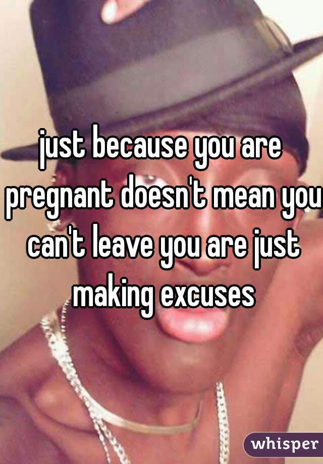 just because you are pregnant doesn't mean you can't leave you are just making excuses