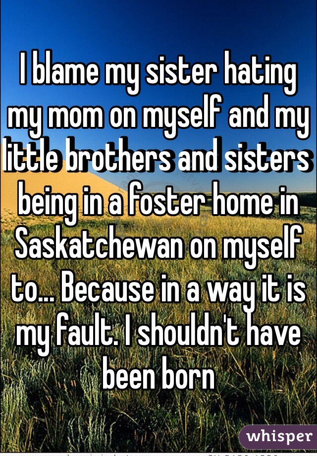 I blame my sister hating my mom on myself and my little brothers and sisters being in a foster home in Saskatchewan on myself to... Because in a way it is my fault. I shouldn't have been born