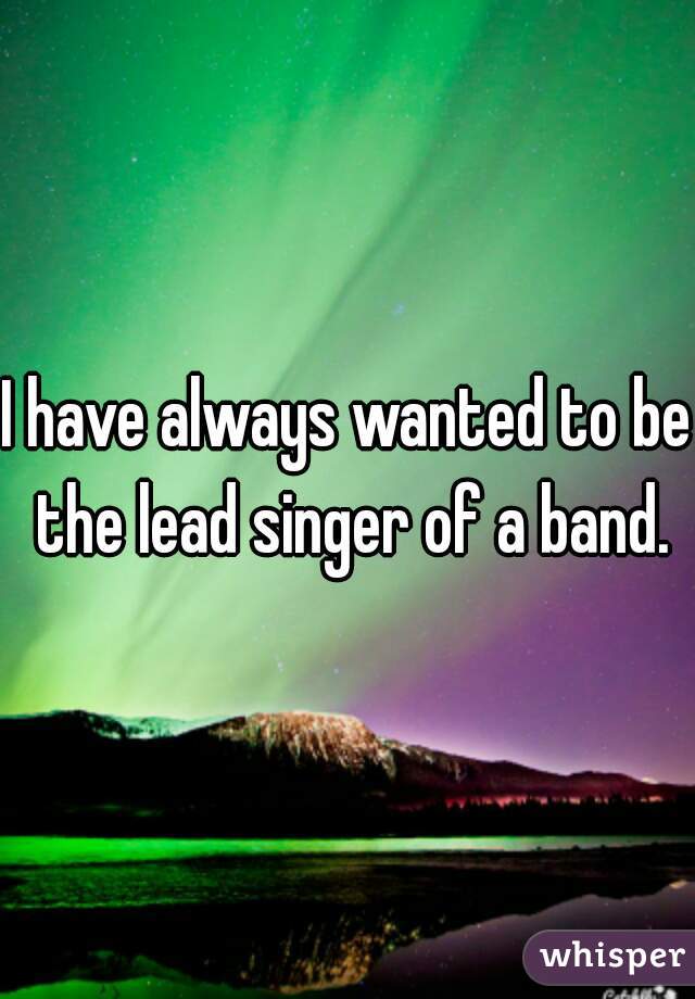 I have always wanted to be the lead singer of a band.