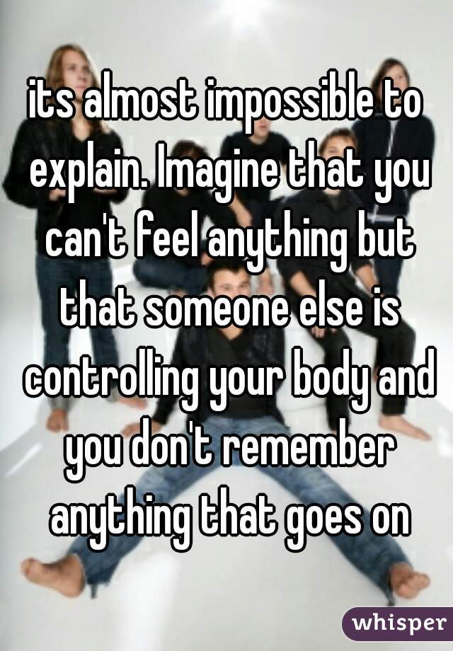 its almost impossible to explain. Imagine that you can't feel anything but that someone else is controlling your body and you don't remember anything that goes on