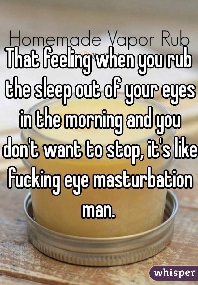 That feeling when you rub the sleep out of your eyes in the morning and you don't want to stop, it's like fucking eye masturbation man. 