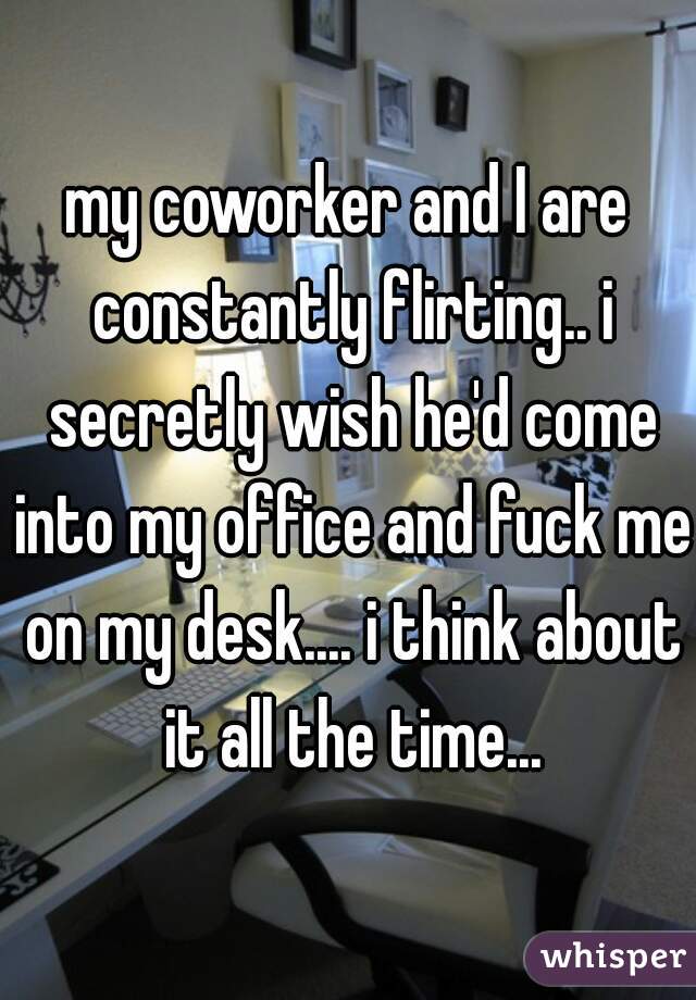 my coworker and I are constantly flirting.. i secretly wish he'd come into my office and fuck me on my desk.... i think about it all the time...