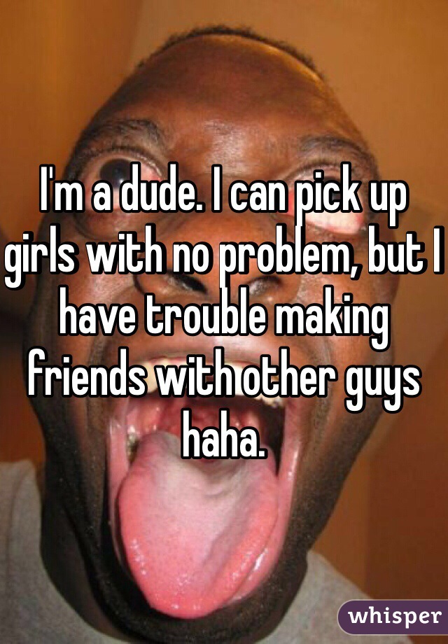 I'm a dude. I can pick up girls with no problem, but I have trouble making friends with other guys haha. 