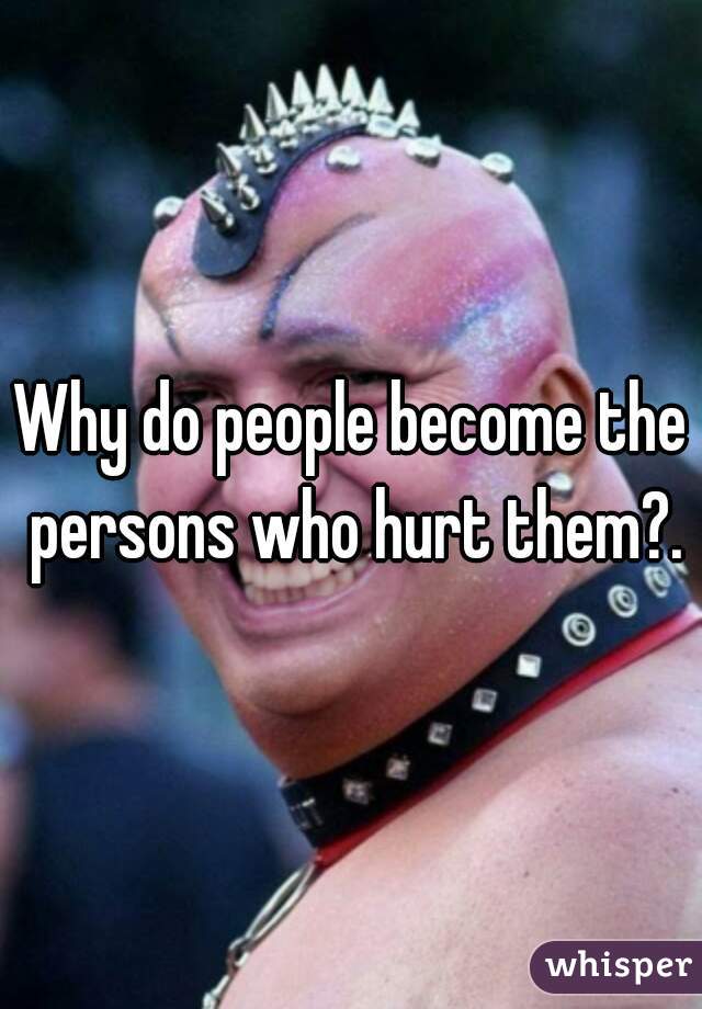 Why do people become the persons who hurt them?.