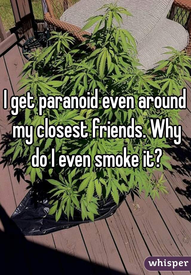 I get paranoid even around my closest friends. Why do I even smoke it?