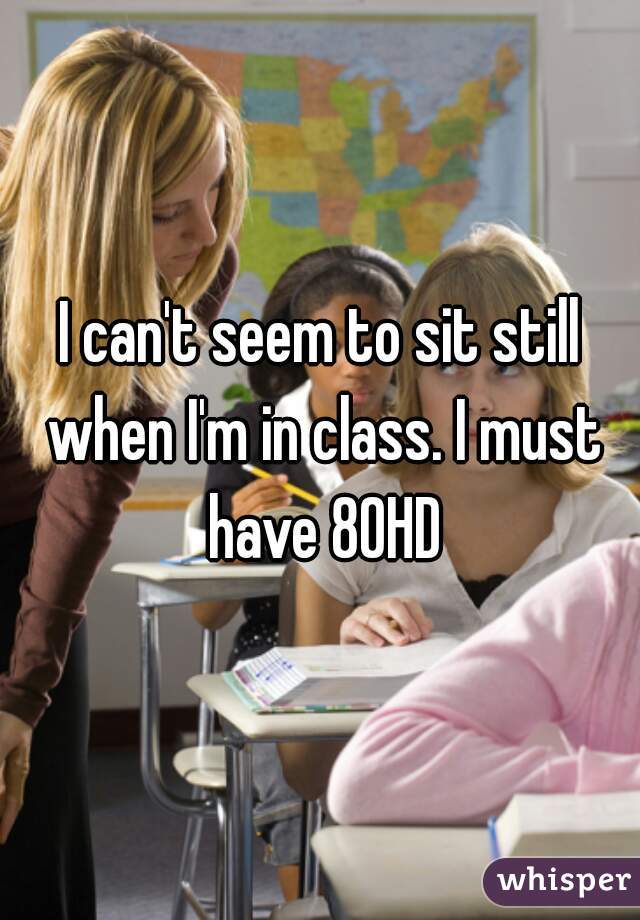 I can't seem to sit still when I'm in class. I must have 80HD