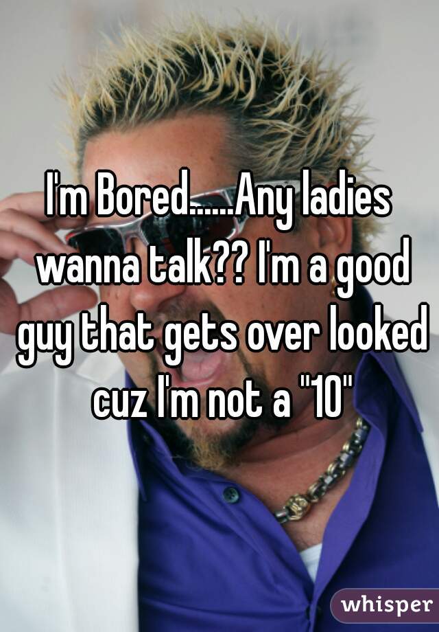 I'm Bored......Any ladies wanna talk?? I'm a good guy that gets over looked cuz I'm not a "10"