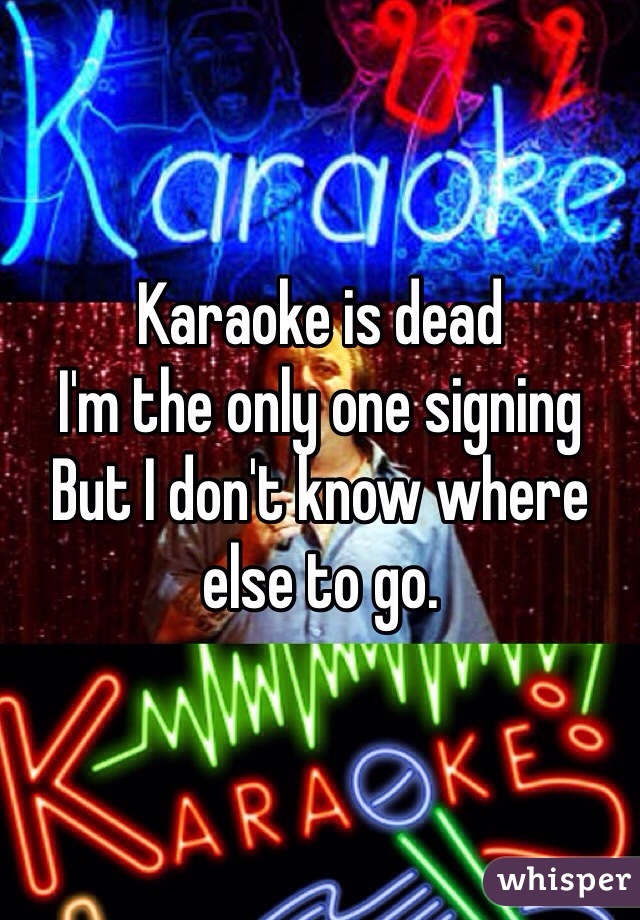 Karaoke is dead 
I'm the only one signing 
But I don't know where else to go. 