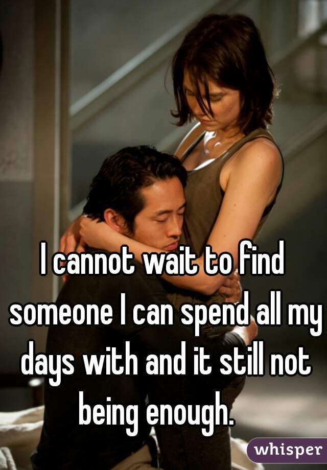 I cannot wait to find someone I can spend all my days with and it still not being enough.   