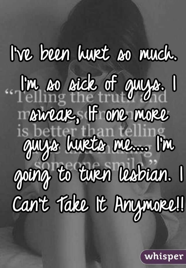 I've been hurt so much. I'm so sick of guys. I swear, If one more guys hurts me.... I'm going to turn lesbian. I Can't Take It Anymore!!!