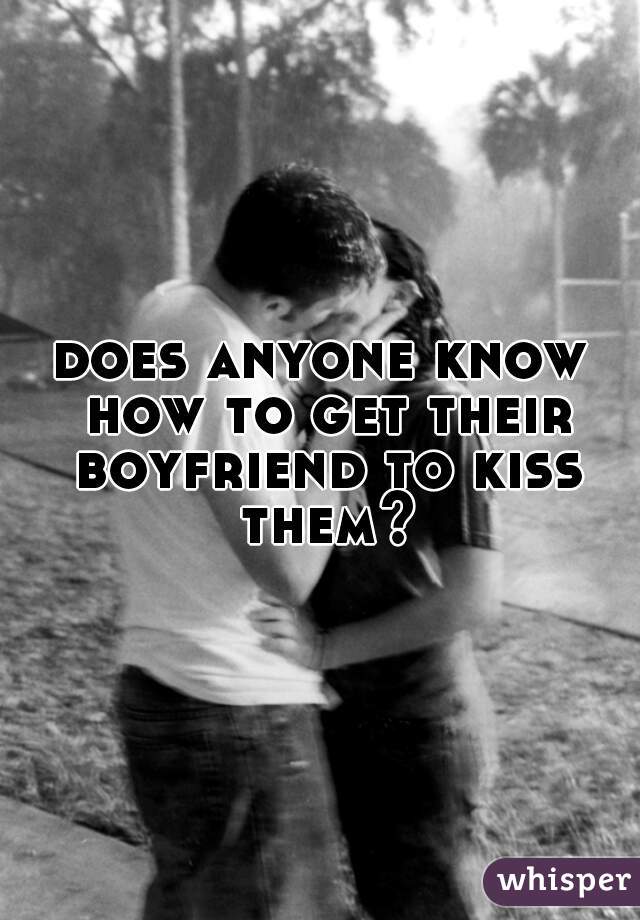 does anyone know how to get their boyfriend to kiss them?