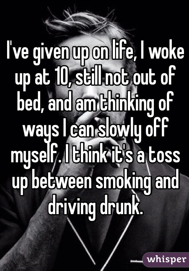 I've given up on life, I woke up at 10, still not out of bed, and am thinking of ways I can slowly off myself. I think it's a toss up between smoking and driving drunk.