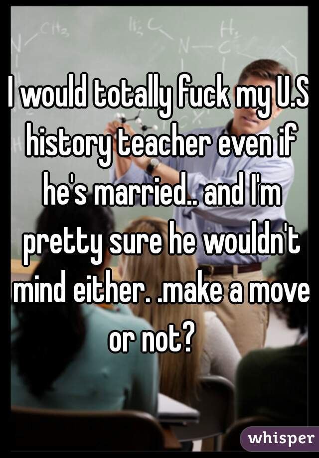 I would totally fuck my U.S history teacher even if he's married.. and I'm pretty sure he wouldn't mind either. .make a move or not?   