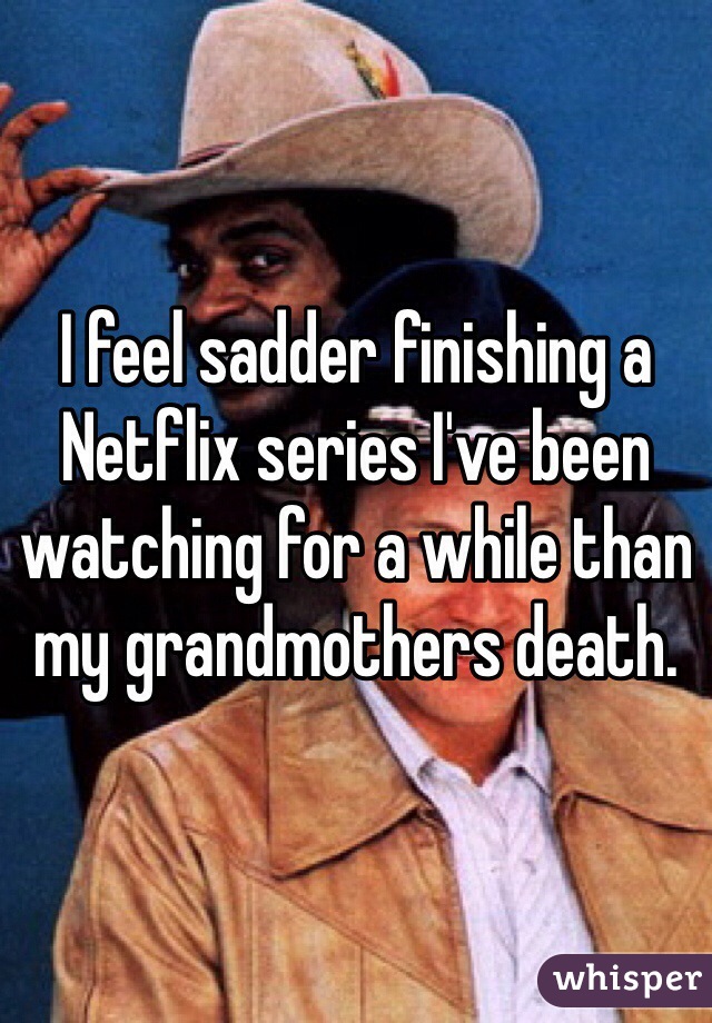 I feel sadder finishing a Netflix series I've been watching for a while than my grandmothers death.