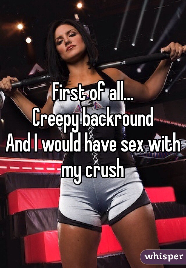 First of all…
Creepy backround 
And I would have sex with my crush 